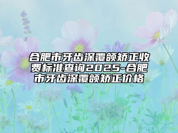 合肥市牙齿深覆颌矫正收费标准查询2025-合肥市牙齿深覆颌矫正价格
