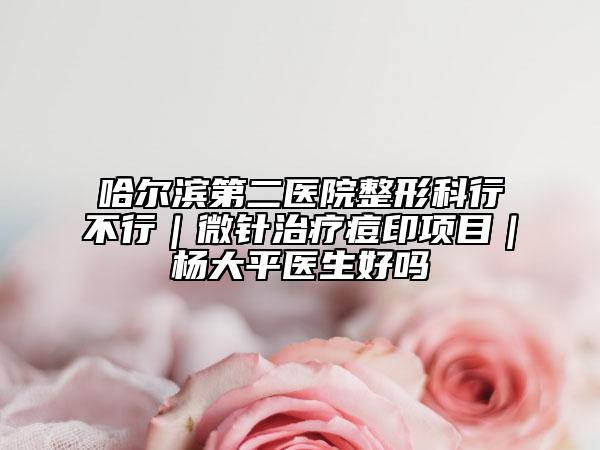 哈尔滨第二医院整形科行不行｜微针治疗痘印项目｜杨大平医生好吗