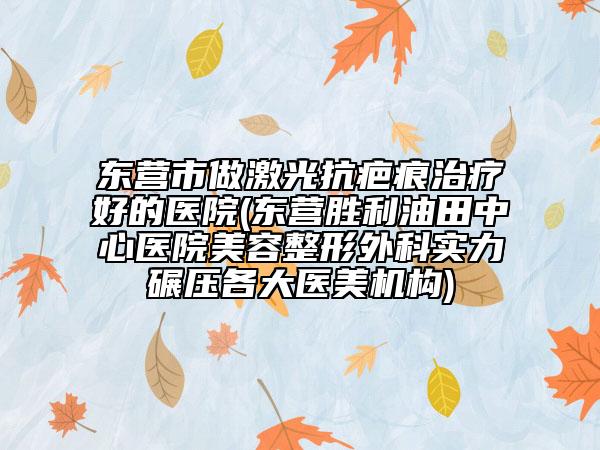 东营市做激光抗疤痕治疗好的医院(东营胜利油田中心医院美容整形外科实力碾压各大医美机构)