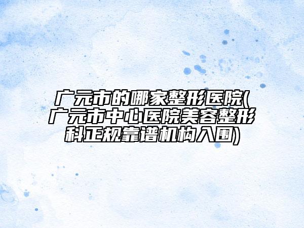 广元市的哪家整形医院(广元市中心医院美容整形科正规靠谱机构入围)