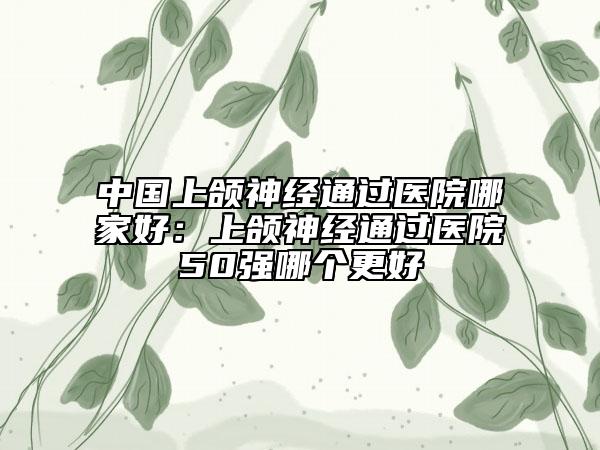 中国上颌神经通过医院哪家好：上颌神经通过医院50强哪个更好