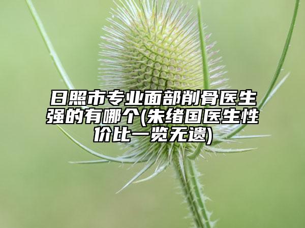 日照市专业面部削骨医生强的有哪个(朱绪国医生性价比一览无遗)