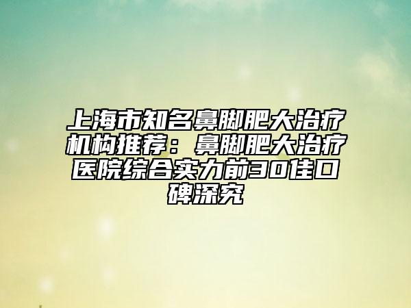 上海市知名鼻脚肥大治疗机构推荐：鼻脚肥大治疗医院综合实力前30佳口碑深究