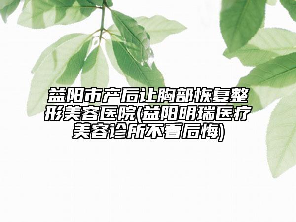 益阳市产后让胸部恢复整形美容医院(益阳明瑞医疗美容诊所不看后悔)