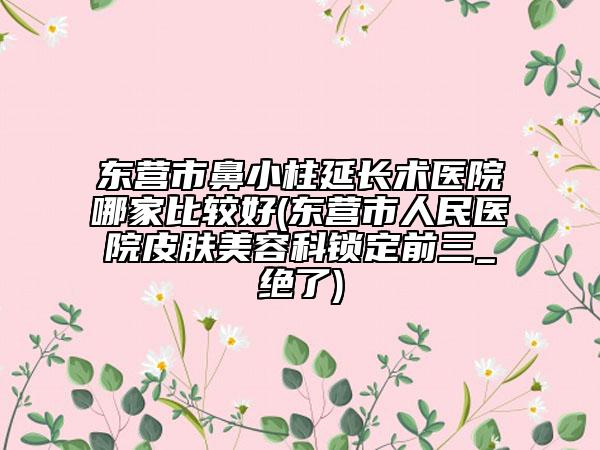 东营市鼻小柱延长术医院哪家比较好(东营市人民医院皮肤美容科锁定前三_绝了)