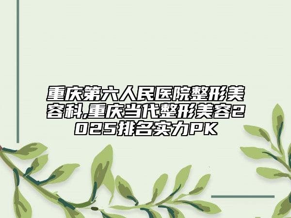 重庆第六人民医院整形美容科,重庆当代整形美容2025排名实力PK