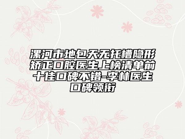 漯河市地包天无托槽隐形矫正口腔医生上榜清单前十佳口碑不错-李林医生口碑领衔