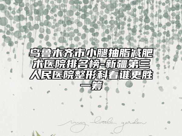 乌鲁木齐市小腿抽脂减肥术医院排名榜-新疆第三人民医院整形科看谁更胜一筹