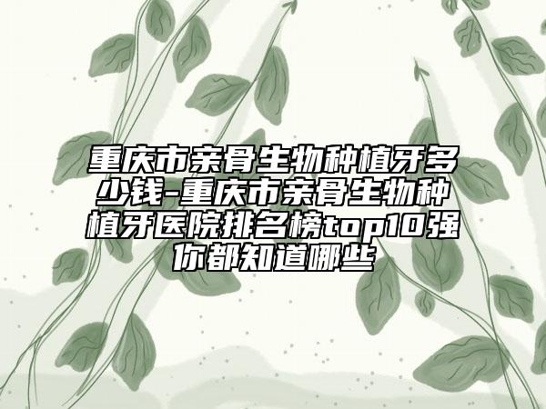 重庆市亲骨生物种植牙多少钱-重庆市亲骨生物种植牙医院排名榜top10强你都知道哪些