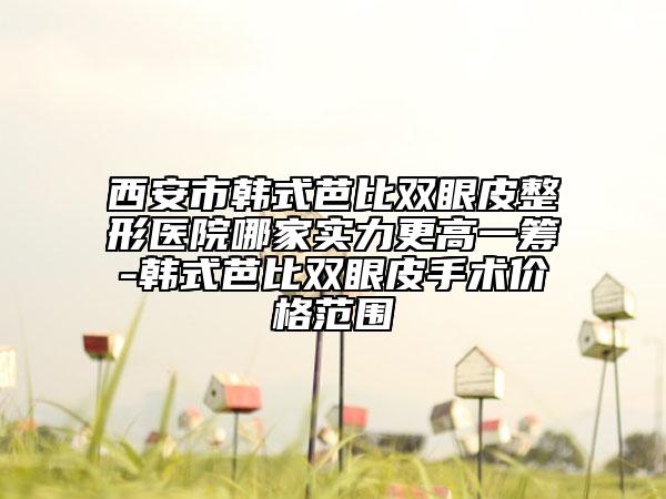 西安市韩式芭比双眼皮整形医院哪家实力更高一筹-韩式芭比双眼皮手术价格范围