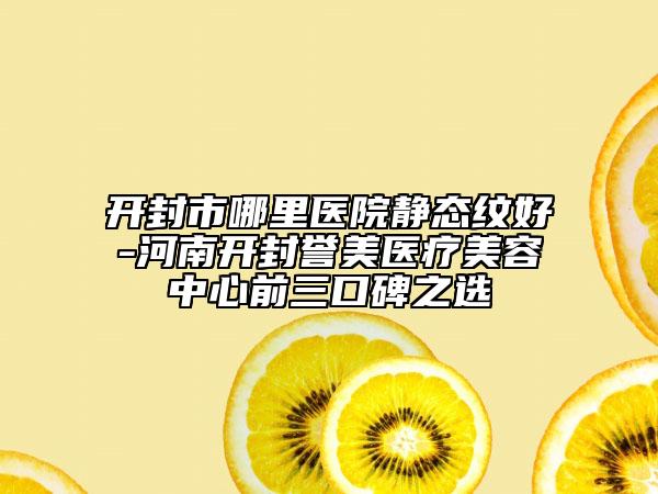 开封市哪里医院静态纹好-河南开封誉美医疗美容中心前三口碑之选