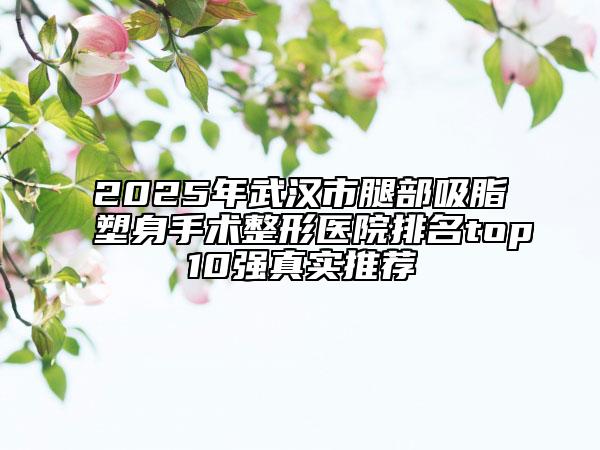 2025年武汉市腿部吸脂塑身手术整形医院排名top10强真实推荐