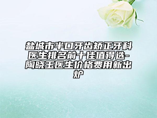 盐城市半口牙齿矫正牙科医生排名前十佳值得选-陶晓玉医生价格费用新出炉