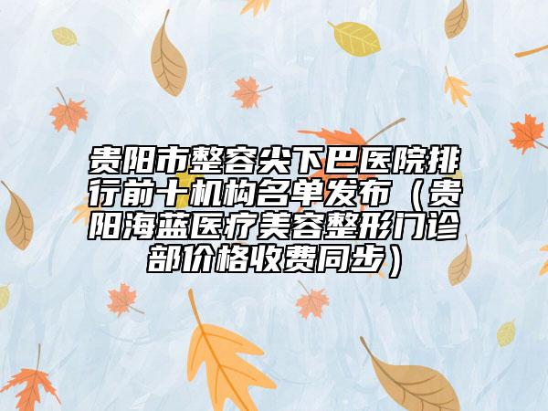 贵阳市整容尖下巴医院排行前十机构名单发布（贵阳海蓝医疗美容整形门诊部价格收费同步）
