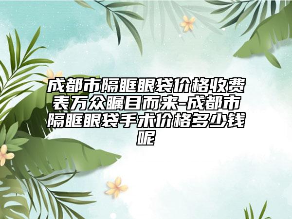 成都市隔眶眼袋价格收费表万众瞩目而来-成都市隔眶眼袋手术价格多少钱呢