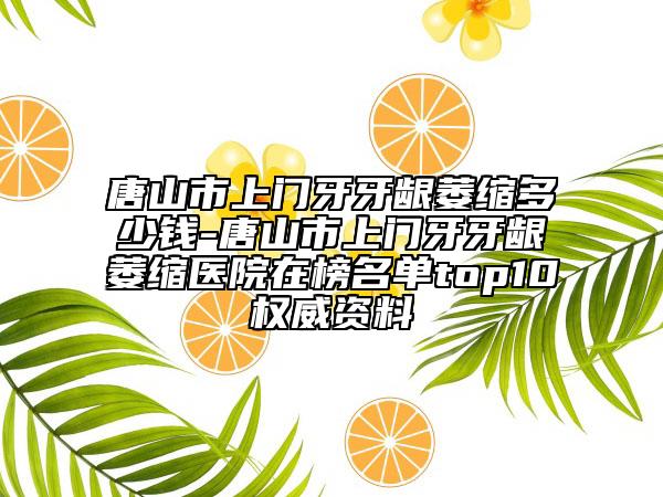 唐山市上门牙牙龈萎缩多少钱-唐山市上门牙牙龈萎缩医院在榜名单top10权威资料