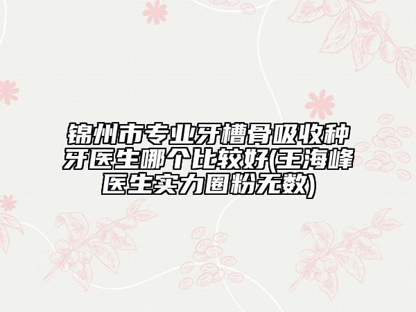 锦州市专业牙槽骨吸收种牙医生哪个比较好(王海峰医生实力圈粉无数)
