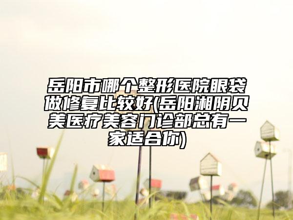 岳阳市哪个整形医院眼袋做修复比较好(岳阳湘阴贝美医疗美容门诊部总有一家适合你)