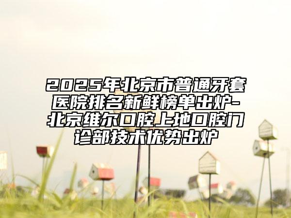 2025年北京市普通牙套医院排名新鲜榜单出炉-北京维尔口腔上地口腔门诊部技术优势出炉