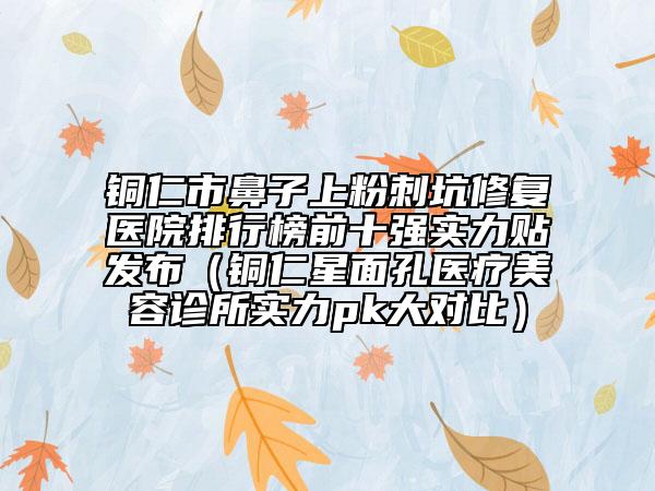 铜仁市鼻子上粉刺坑修复医院排行榜前十强实力贴发布（铜仁星面孔医疗美容诊所实力pk大对比）