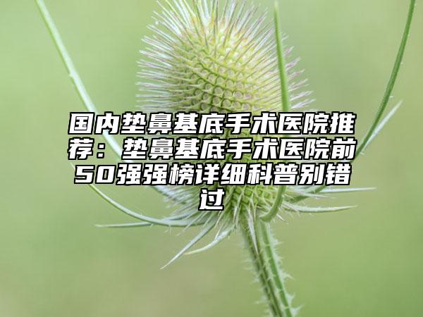 国内垫鼻基底手术医院推荐：垫鼻基底手术医院前50强强榜详细科普别错过