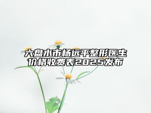 六盘水市杨远平整形医生价格收费表2025发布