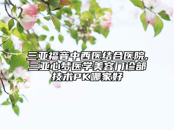 三亚福音中西医结合医院,三亚心梦医学美容门诊部技术PK哪家好