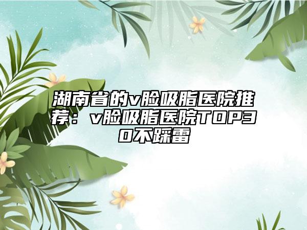 湖南省的v脸吸脂医院推荐：v脸吸脂医院TOP30不踩雷