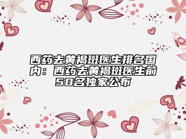 西药去黄褐斑医生排名国内：西药去黄褐斑医生前50名独家公布