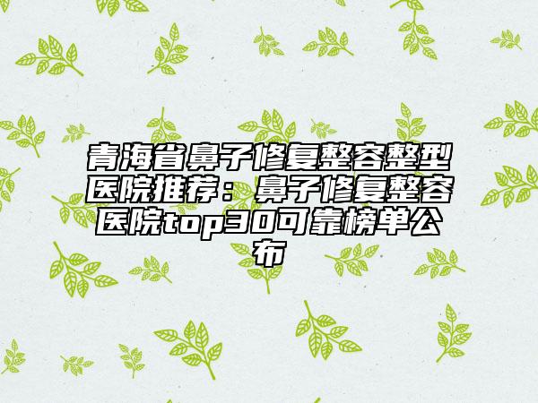 青海省鼻子修复整容整型医院推荐：鼻子修复整容医院top30可靠榜单公布