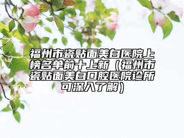 福州市瓷贴面美白医院上榜名单前十上新（福州市瓷贴面美白口腔医院诊所可深入了解）