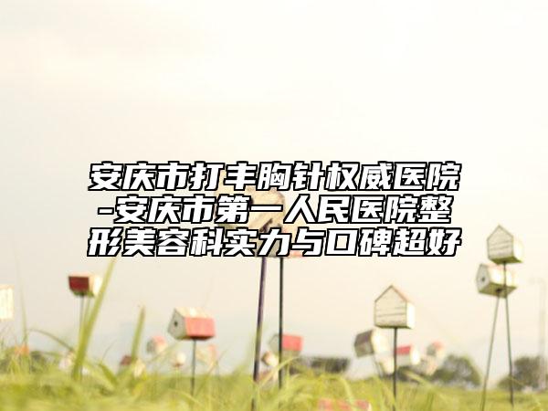 安庆市打丰胸针权威医院-安庆市第一人民医院整形美容科实力与口碑超好