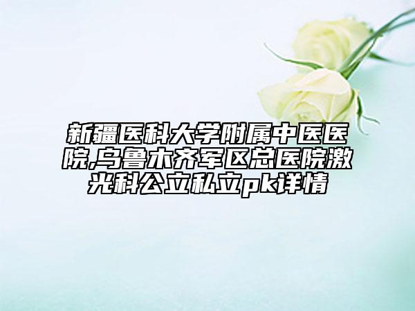 新疆医科大学附属中医医院,乌鲁木齐军区总医院激光科公立私立pk详情