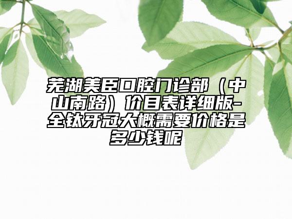 芜湖美臣口腔门诊部（中山南路）价目表详细版-全钛牙冠大概需要价格是多少钱呢