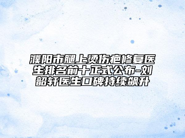 濮阳市腿上烫伤疤修复医生排名前十正式公布-刘韶轩医生口碑持续飙升