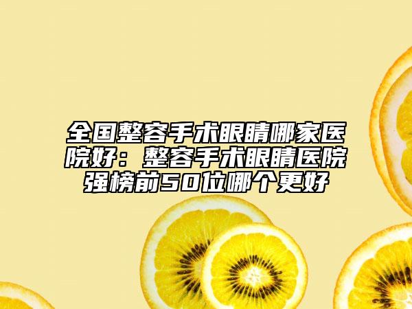 全国整容手术眼睛哪家医院好：整容手术眼睛医院强榜前50位哪个更好