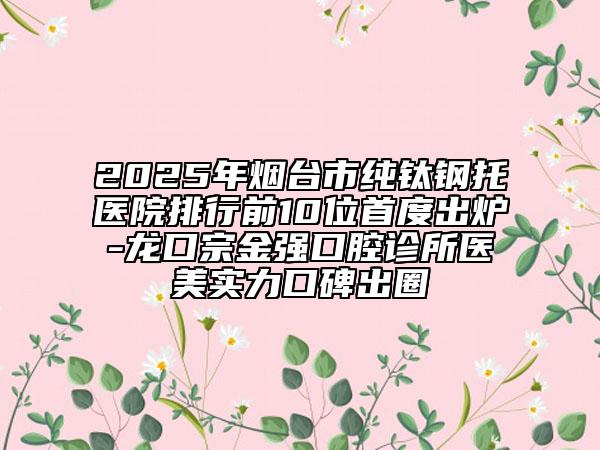 2025年烟台市纯钛钢托医院排行前10位首度出炉-龙口宗金强口腔诊所医美实力口碑出圈