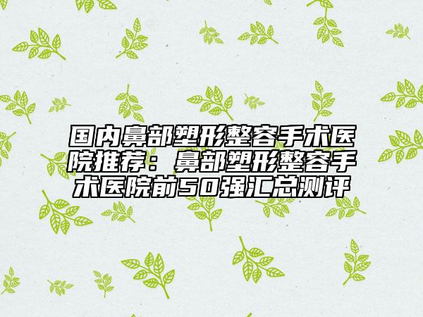 国内鼻部塑形整容手术医院推荐：鼻部塑形整容手术医院前50强汇总测评