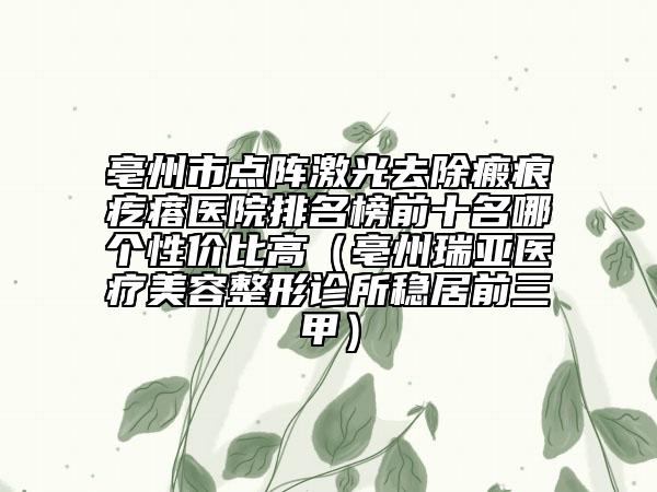 亳州市点阵激光去除瘢痕疙瘩医院排名榜前十名哪个性价比高（亳州瑞亚医疗美容整形诊所稳居前三甲）