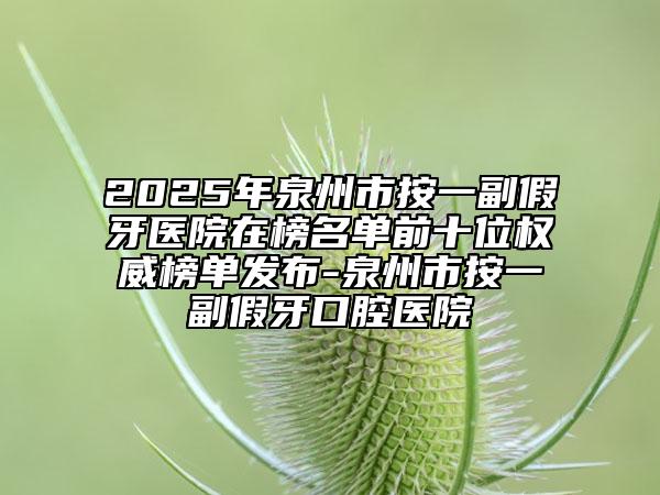 2025年泉州市按一副假牙医院在榜名单前十位权威榜单发布-泉州市按一副假牙口腔医院