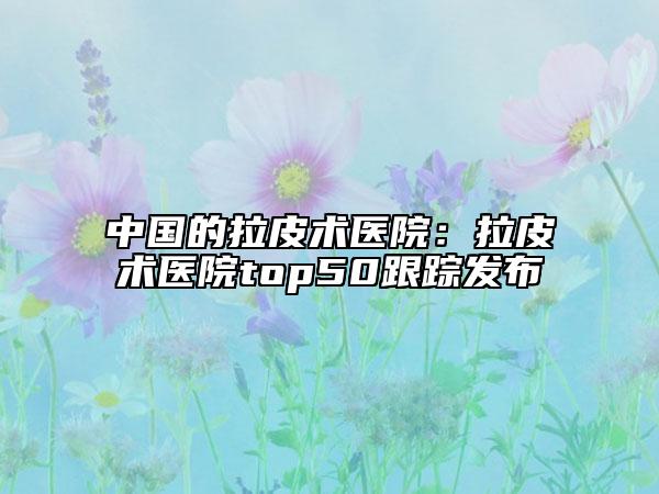 中国的拉皮术医院：拉皮术医院top50跟踪发布