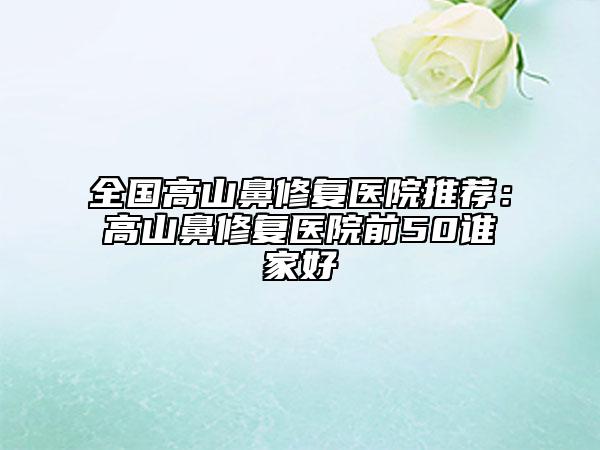 全国高山鼻修复医院推荐：高山鼻修复医院前50谁家好