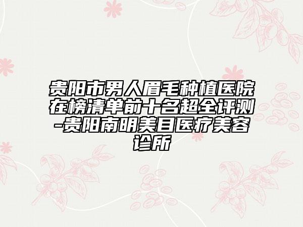 贵阳市男人眉毛种植医院在榜清单前十名超全评测-贵阳南明美目医疗美容诊所