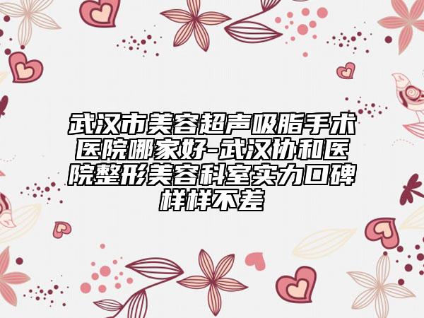 武汉市美容超声吸脂手术医院哪家好-武汉协和医院整形美容科室实力口碑样样不差