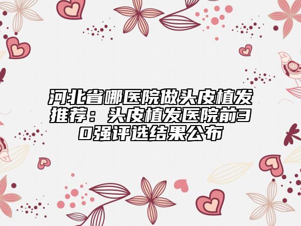 河北省哪医院做头皮植发推荐：头皮植发医院前30强评选结果公布