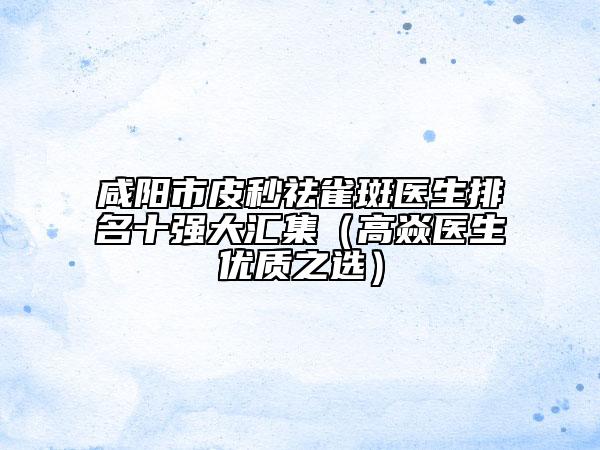 咸阳市皮秒祛雀斑医生排名十强大汇集（高焱医生优质之选）