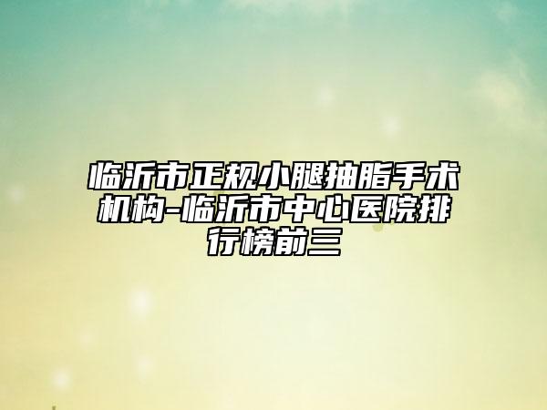 临沂市正规小腿抽脂手术机构-临沂市中心医院排行榜前三