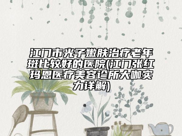 江门市光子嫩肤治疗老年斑比较好的医院(江门张红玛恩医疗美容诊所大咖实力详解)