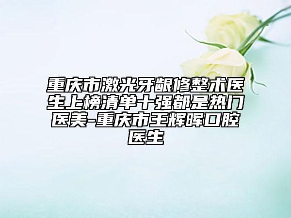 重庆市激光牙龈修整术医生上榜清单十强都是热门医美-重庆市王辉晖口腔医生