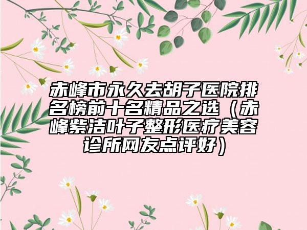 赤峰市永久去胡子医院排名榜前十名精品之选（赤峰紫洁叶子整形医疗美容诊所网友点评好）